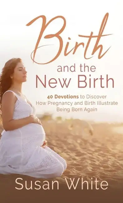 Birth and the New Birth: 40 Devotions to Discover How Pregnancy and Birth Illustrate Being Born Again by Susan M. White