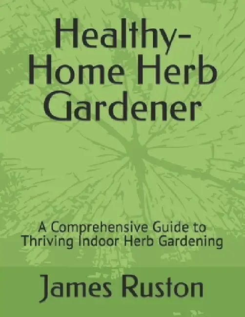 The Healthy-Home Herb Gardener: A Comprehensive Guide to Thriving Indoor Herb Gardening by James D. Ruston