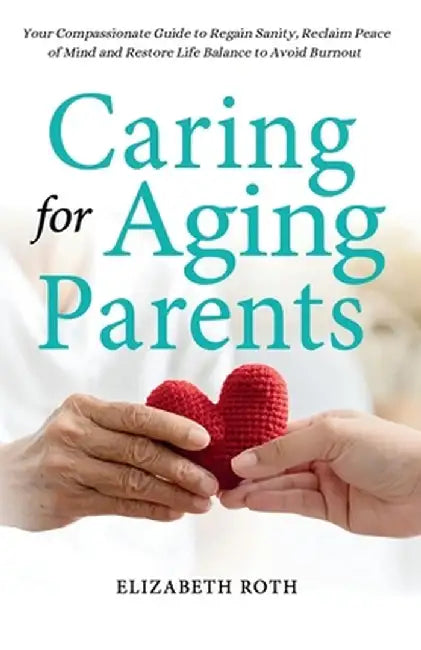 Caring For Aging Parents: Your Compassionate Guide to Regain Sanity, Reclaim Peace of Mind and Restore Life Balance to Avoid Burnout by Elizabeth Roth