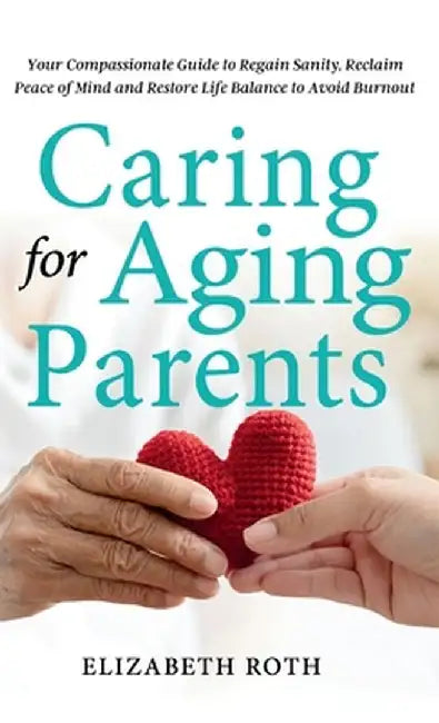 Caring For Aging Parents: Your Compassionate Guide to Regain Sanity, Reclaim Peace of Mind and Restore Life Balance to Avoid Burnout by Elizabeth Roth
