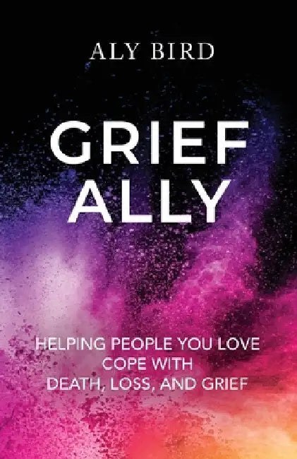 Grief Ally: Helping People You Love Cope with Death, Loss, and Grief by Aly Bird