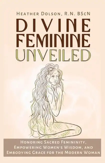 Divine Feminine Unveiled: Honoring Sacred Femininity, Empowering Women's Wisdom, and Embodying Grace for the Modern Woman by Heather Dolson