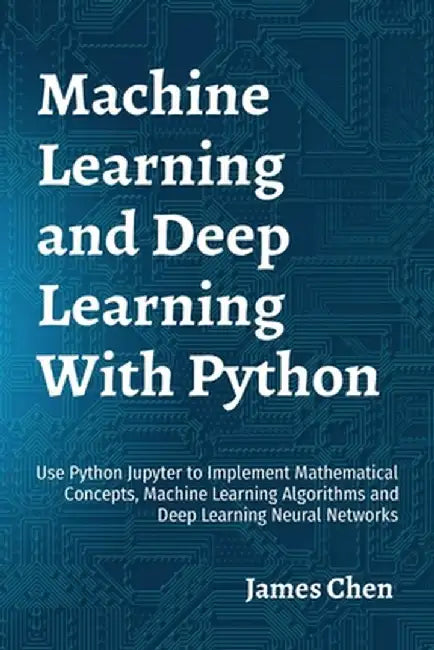 Machine Learning and Deep Learning With Python: Use Python Jupyter to Implement Mathematical Concepts, Machine Learning Algorithms and Deep Learning N by James Chen
