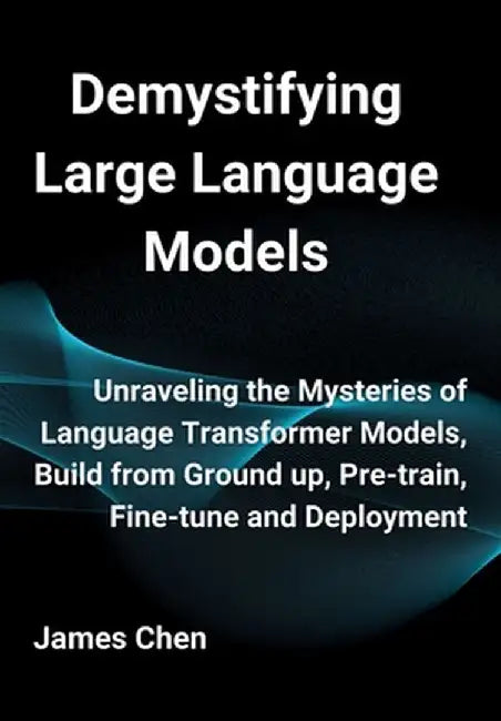 Demystifying Large Language Models: Unraveling the Mysteries of Language Transformer Models, Build from Ground up, Pre-train, Fine-tune and Deployment by James Chen
