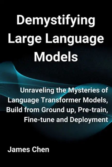 Demystifying Large Language Models: Unraveling the Mysteries of Language Transformer Models, Build from Ground up, Pre-train, Fine-tune and Deployment by James Chen