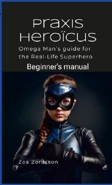 Praxis Heroïcus: Omega Man's Real-Life Superhero Manual A Guide for Aspiring Heroes by Zoa Zorusson
