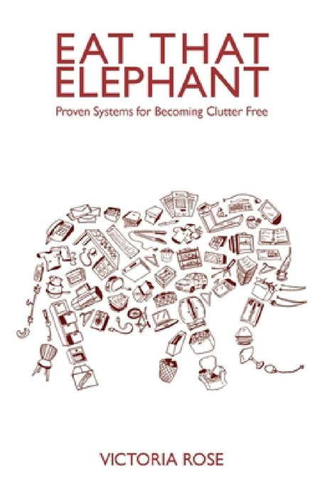 Eat That Elephant - Proven Systems for Becoming Clutter Free by Victoria Rose