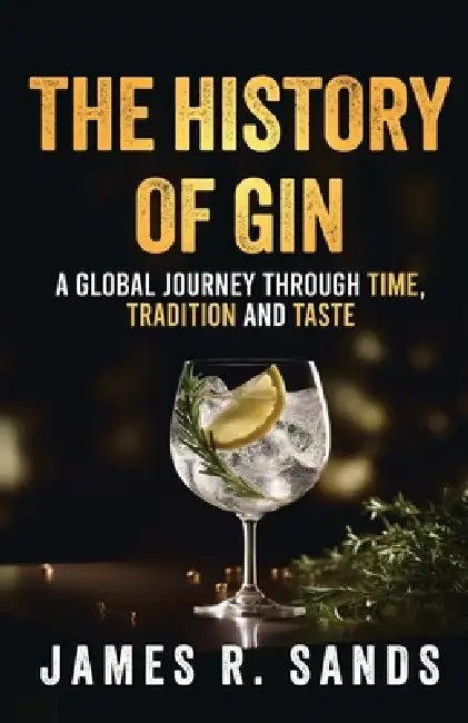 The History Of Gin: A Global Journey Through Time, Tradition and Taste by James R. Sands