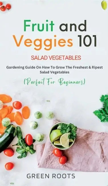 Fruit and Veggies 101: Gardening Guide On How To Grow The Freshest & Ripest Salad Vegetables (Perfect For Beginners) by Green Roots