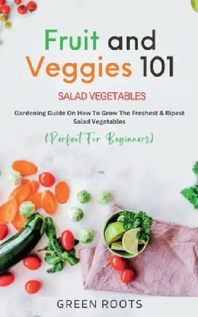 Fruit and Veggies 101 - Salad Vegetables: Gardening Guide On How To Grow The Freshest & Ripest Salad Vegetables (Perfect For Beginners) by Green Roots