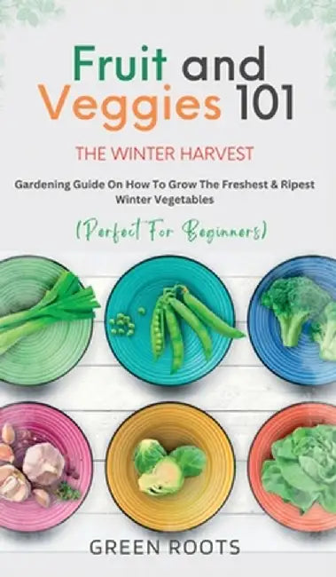 Fruit & Veggies 101 - The Winter Harvest: Gardening Guide on How to Grow the Freshest & Ripest Winter Vegetables (Perfect for Beginners) by Green Roots