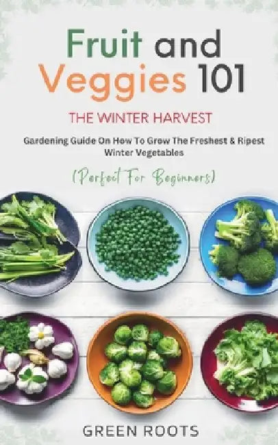 Fruit & Veggies 101 - The Winter Harvest: Gardening Guide on How to Grow the Freshest & Ripest Winter Vegetables (Perfect for Beginners) by Green Roots