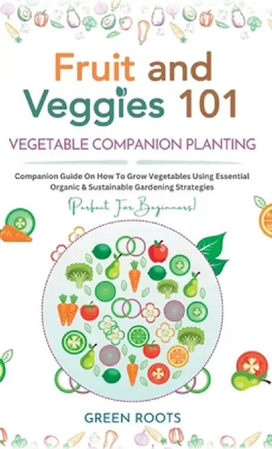 Fruit and Veggies 101 - Vegetable Companion Planting: Companion Guide On How To Grow Vegetables Using Essential, Organic & Sustainable Gardening Strat by Green Roots