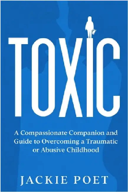 Toxic: A Compassionate Companion and Guide to Overcoming a Traumatic or Abusive Childhood by Poet, Jackie