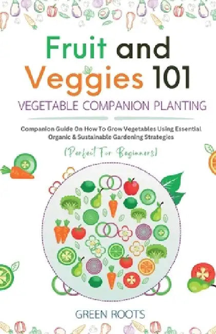 Fruit and Veggies 101 - Vegetable Companion Planting: Companion Guide On How To Grow Vegetables Using Essential, Organic & Sustainable Gardening Strat by Green Roots