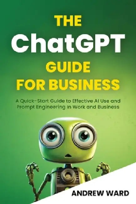 The ChatGPT Guide for Business: A Quick-Start Guide to Effective AI Use and Prompt Engineering In Work and Business by Andrew Ward