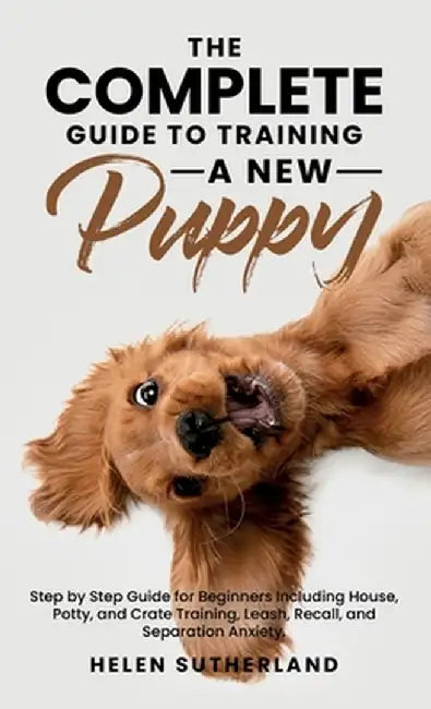 The Complete Guide To Training A New Puppy: Step by Step Guide for Beginners Including House, Potty, and Crate Training, Leash, Recall, and Separation by Helen Sutherland