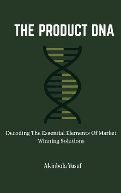 The Product DNA: Decoding The Essential Elements Of Market Winning Solutions by Akinbola Yusuf