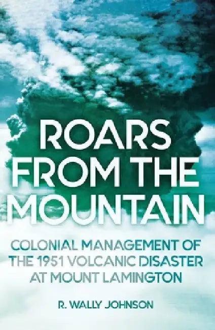 Roars from the Mountain: Colonial Management of the 1951 Volcanic Disaster at Mount Lamington by R. Wally Johnson