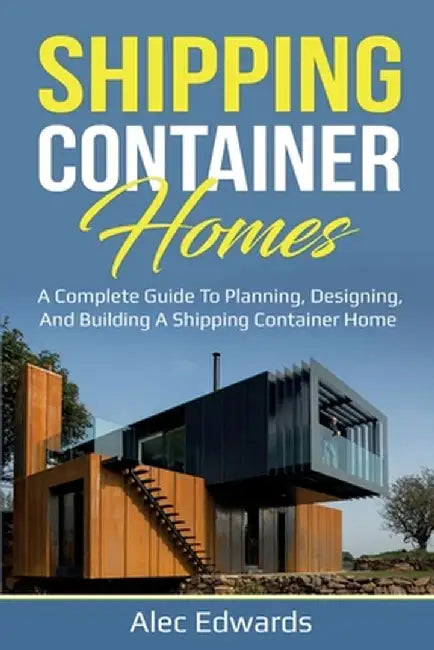 Shipping Container Homes: A Complete Guide to Planning, Designing, and Building A Shipping Container Home by Alec Edwards