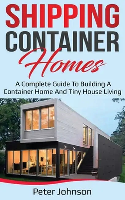 Shipping Container Homes: A Complete Guide to Building a Container Home and Tiny House Living by Peter Johnson