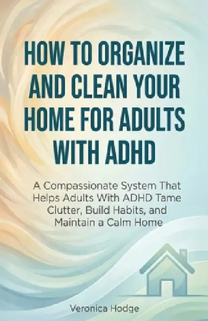 How to Organize and Clean Your Home For Adults with ADHD: A Compassionate System That Helps Adults With ADHD Tame Clutter, Build Habits, and Maintain by Veronica Hodge