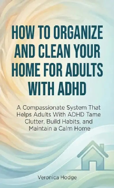 How to Organize and Clean Your Home For Adults with ADHD: A Compassionate System That Helps Adults With ADHD Tame Clutter, Build Habits, and Maintain by Veronica Hodge