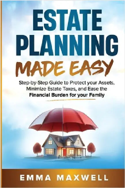 Estate Planning Made Easy: Step-by-Step Guide to Protect your Assets, Minimize Estate Taxes, and Ease the Financial Burden for your Family by Maxwell, Emma