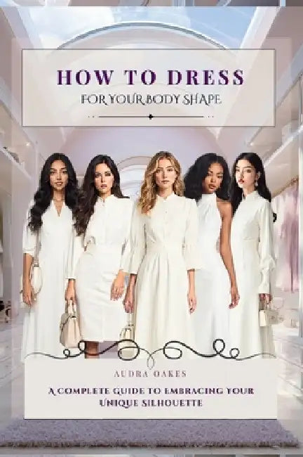 How To Dress For Your Body Shape: A Complete Guide to Embracing Your Unique Silhouette by Oakes, Audra