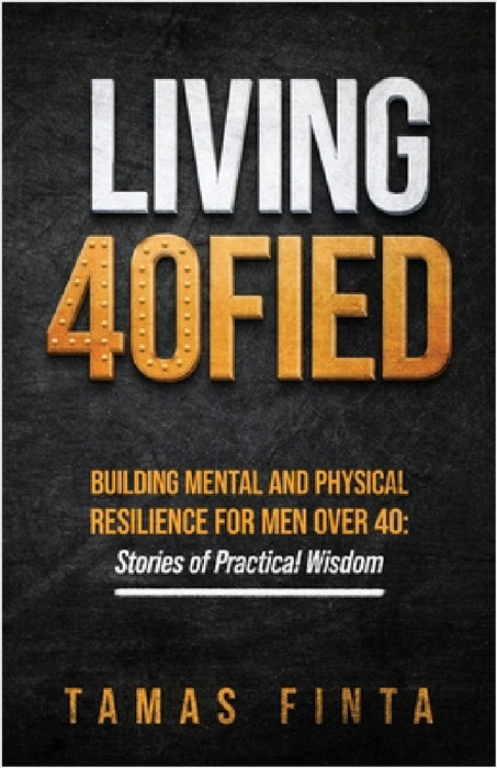 Living 40FIED: Building Mental And Physical Resilience For Men Over 40 - Stories Of Practical Wisdom by Tamas Finta