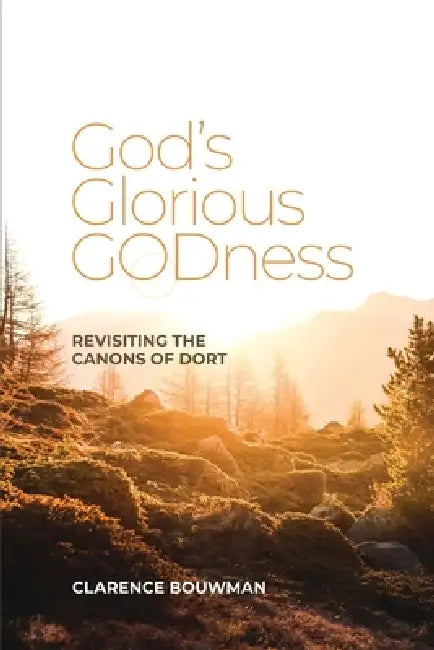 God's Glorious Godness: Revisiting the Canons of Dort by Clarence Bouwman