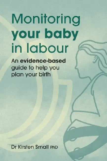 Monitoring Your Baby in Labour: An Evidence-Based Guide to Help Plan Your Birth by Kirsten Small
