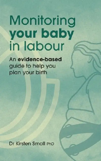 Monitoring Your Baby in Labour: An Evidence-Based Guide to Help Plan Your Birth by Kirsten Small