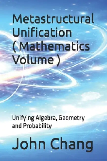 Metastructural Unification ( Mathematics Volume ): Unifying Algebra, Geometry and Probability by John Chang