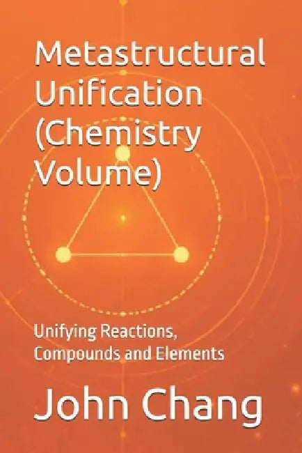 Metastructural Unification (Chemistry Volume): Unifying Reactions, Compounds and Elements by John Chang