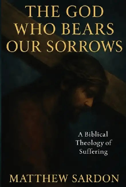The God Who Bears Our Sorrows: A Biblical Theology of Suffering by Matthew Sardon