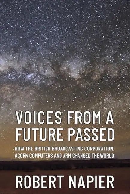 Voices from a Future Passed: How the British Broadcasting Corporation, Acorn Computers and ARM changed the world. by Robert Napier