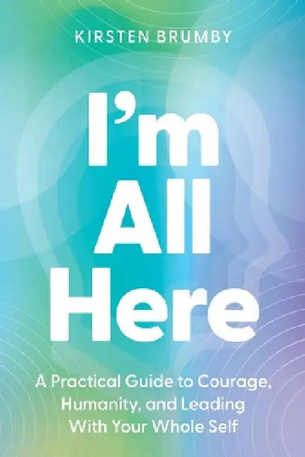I'm All Here: A Practical Guide to Courage, Humanity, and Leading With Your Whole Self by Kirsten Brumby