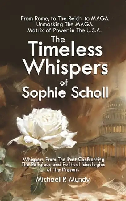 The Timeless Whispers of Sophie Scholl: From Rome, to The Reich, to MAGA: Unmasking The MAGA Matrix of Power in The U.S.A. by Michael Mundy