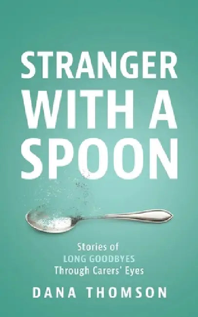 Stranger With A Spoon: Stories of long goodbyes through carers' eyes by Dana Thomson