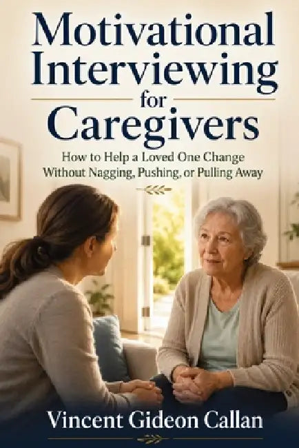 Motivational Interviewing for Caregivers: How to Help a Loved One Change Without Nagging, Pushing, or Pulling Away by Vincent Gideon Callan