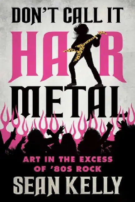 Don't Call It Hair Metal: Art in the Excess of '80s Rock by Sean Kelly