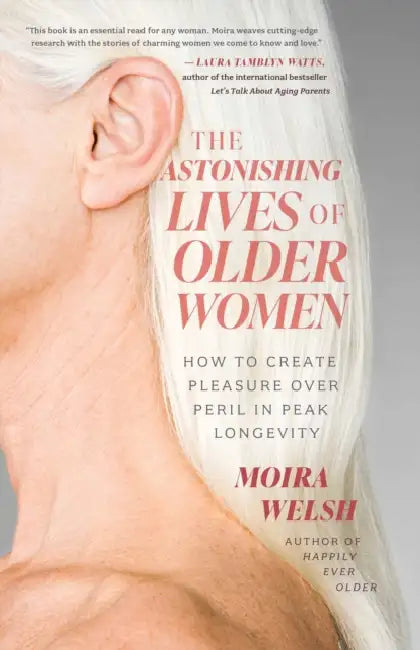 The Astonishing Lives of Older Women: How to Create Pleasure Over Peril in Peak Longevity by Moira Welsh