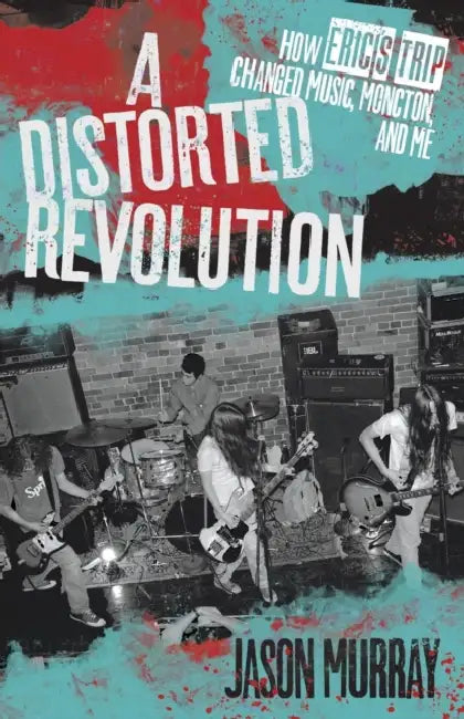 A Distorted Revolution: How Eric's Trip Changed Music, Moncton, and Me by Jason Murray