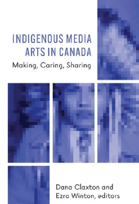 Indigenous Media Arts in Canada: Making, Caring, Sharing by Dana Claxton