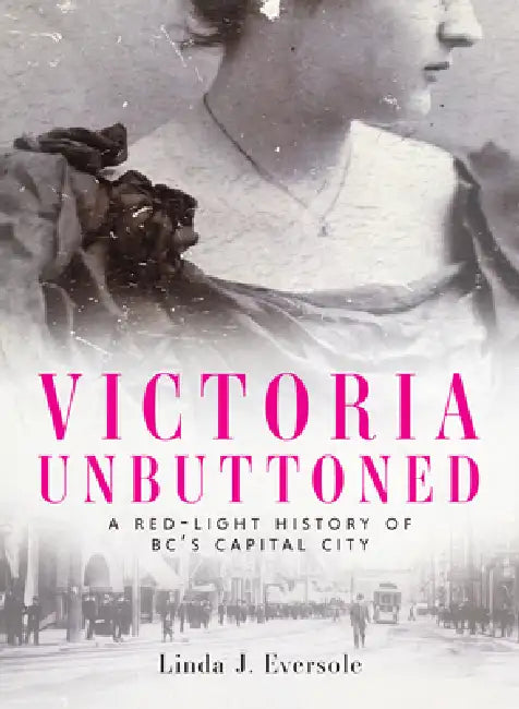 Victoria Unbuttoned: A Red-Light History of Bc's Capital City by Linda J. Eversole