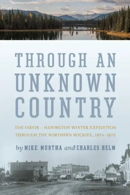 Through an Unknown Country: The Jarvis - Hanington Winter Expedition Through the Northern Rockies, 1874-1875 by Mike Murtha, Charles Helm