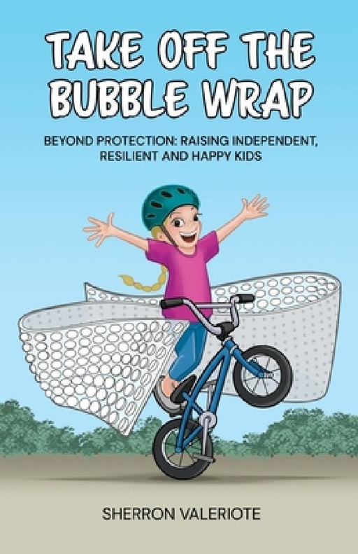 Take Off the Bubble Wrap: Beyond Protection: Raising Independent, Resilient and Happy Kids by Sherron Valeriote