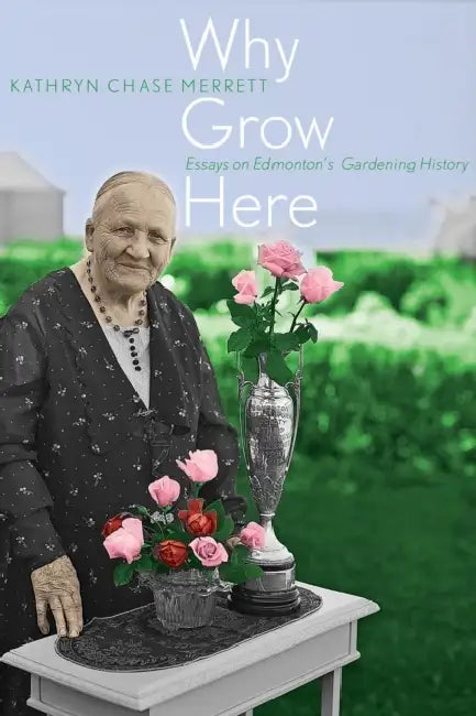 Why Grow Here: Essays on Edmonton's Gardening History by Kathryn Chase Merrett