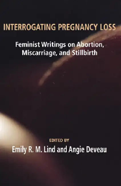 Interrogating Pregnancy Loss: Feminst Writings on Abortion, Miscarriage and Stillbirth by R. M. Lind